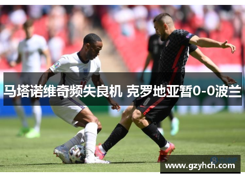 马塔诺维奇频失良机 克罗地亚暂0-0波兰